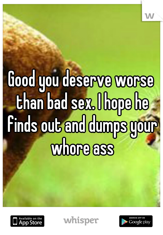Good you deserve worse than bad sex. I hope he finds out and dumps your whore ass