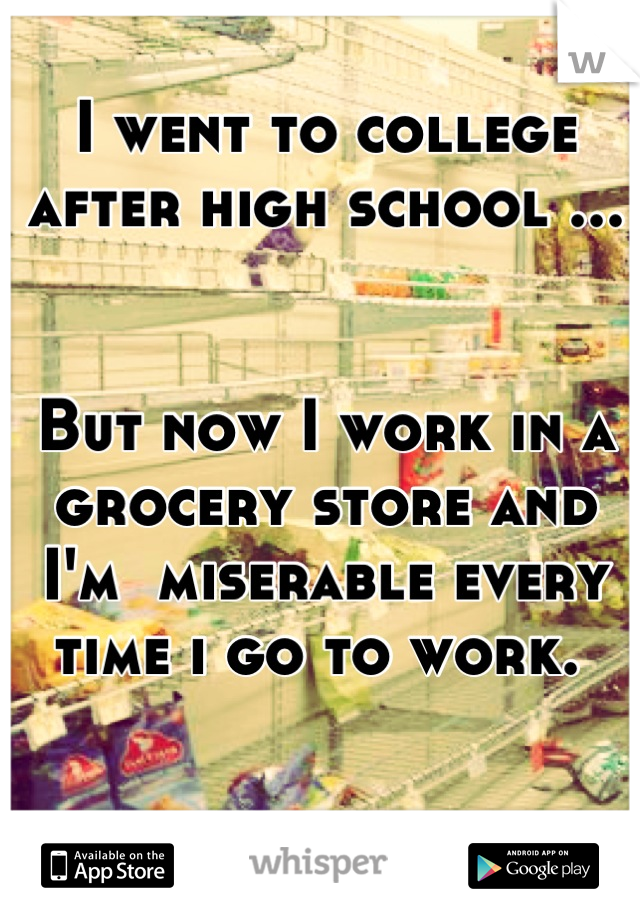 I went to college after high school ... 


But now I work in a grocery store and I'm  miserable every time i go to work. 