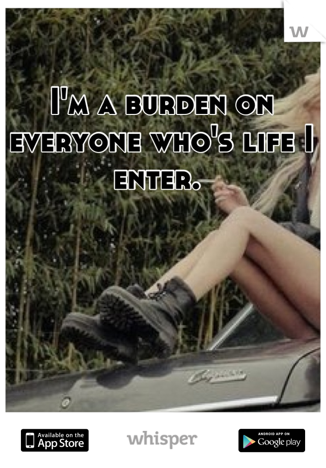 I'm a burden on everyone who's life I enter. 