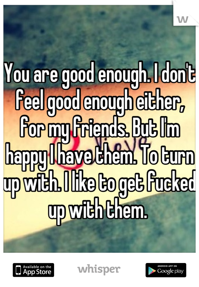 You are good enough. I don't feel good enough either, for my friends. But I'm happy I have them. To turn up with. I like to get fucked up with them. 