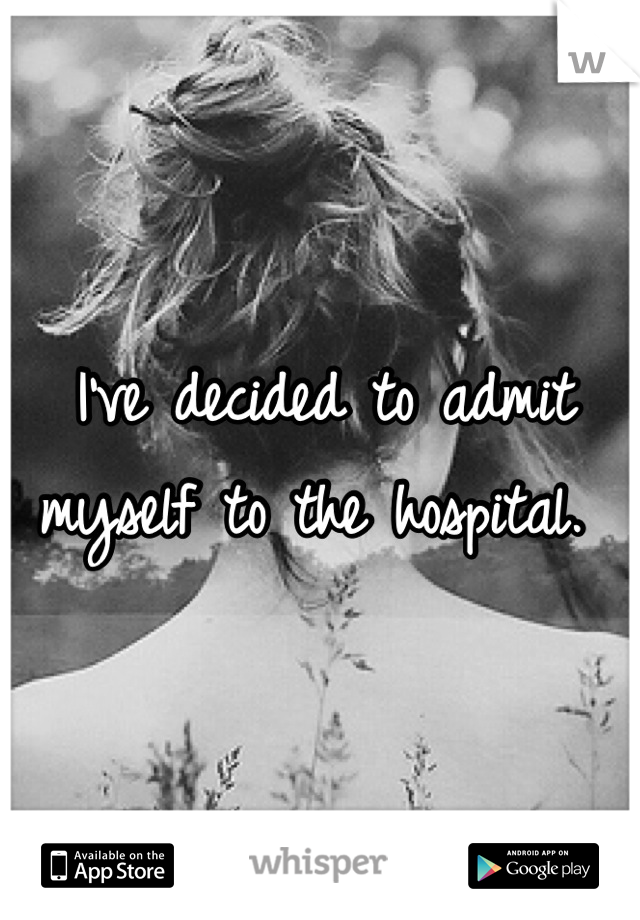 I've decided to admit myself to the hospital. 