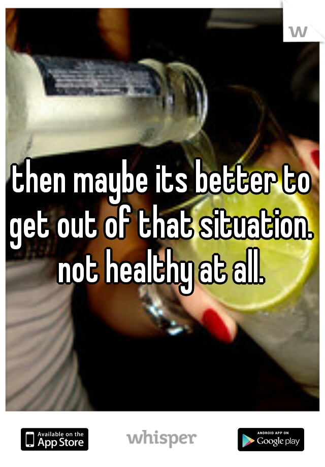 then maybe its better to get out of that situation.  not healthy at all. 
