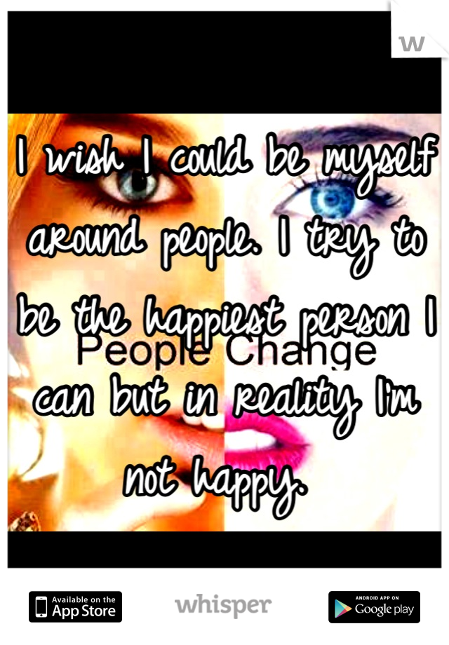 I wish I could be myself around people. I try to be the happiest person I can but in reality I'm not happy. 