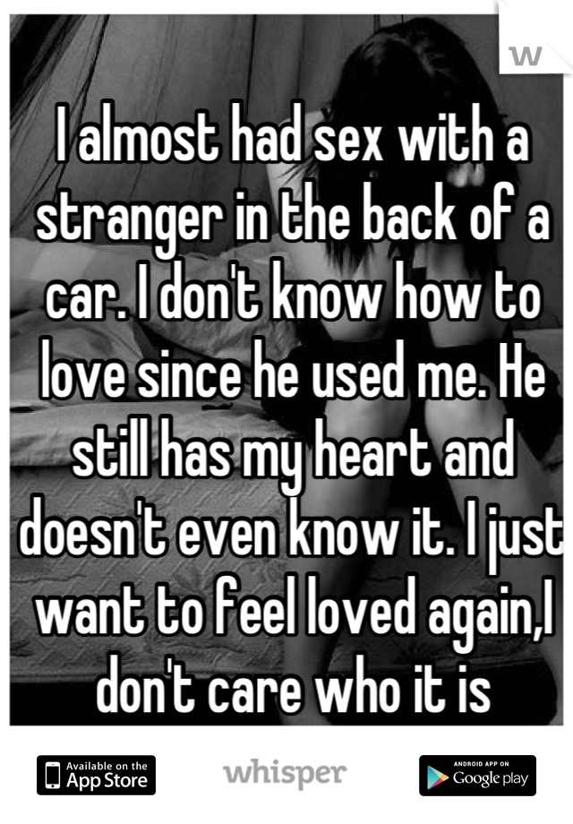 I almost had sex with a stranger in the back of a car. I don't know how to love since he used me. He still has my heart and doesn't even know it. I just want to feel loved again,I don't care who it is