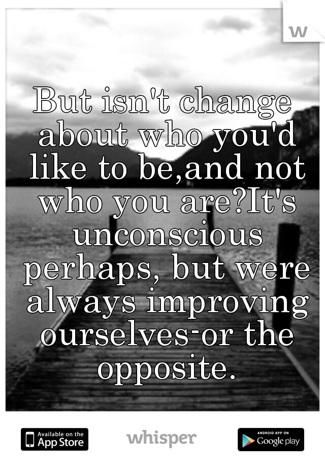 But isn't change about who you'd like to be,and not who you are?It's unconscious perhaps, but were always improving ourselves-or the opposite.