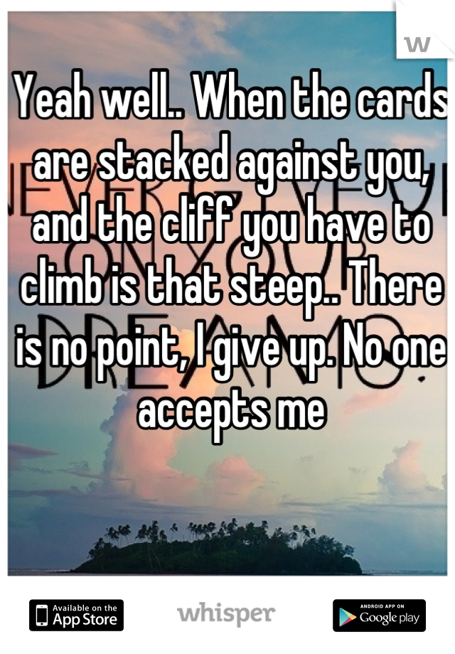 Yeah well.. When the cards are stacked against you, and the cliff you have to climb is that steep.. There is no point, I give up. No one accepts me