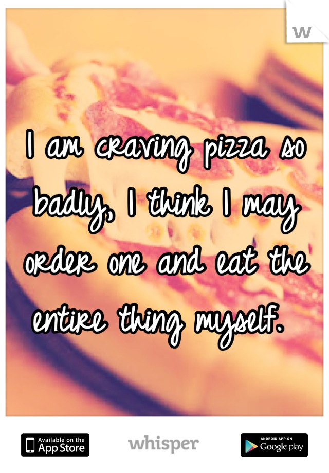 I am craving pizza so badly, I think I may order one and eat the entire thing myself. 