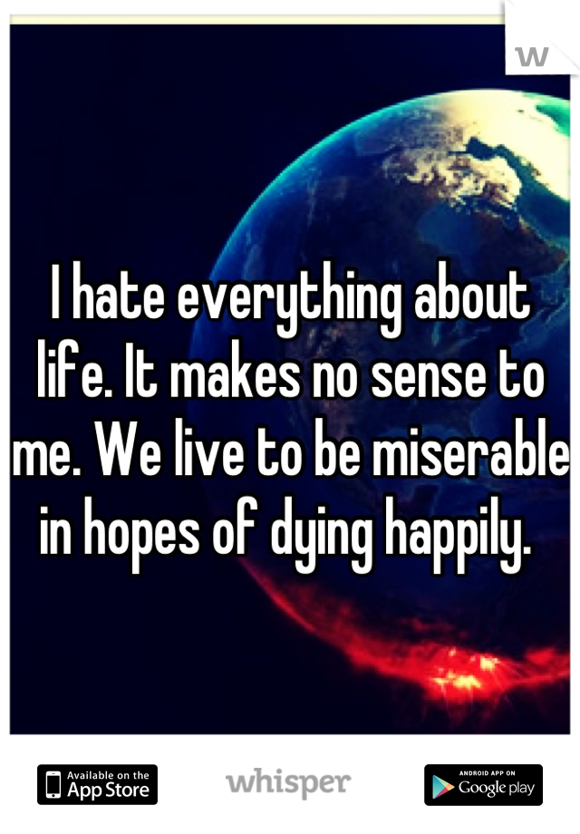I hate everything about life. It makes no sense to me. We live to be miserable in hopes of dying happily. 