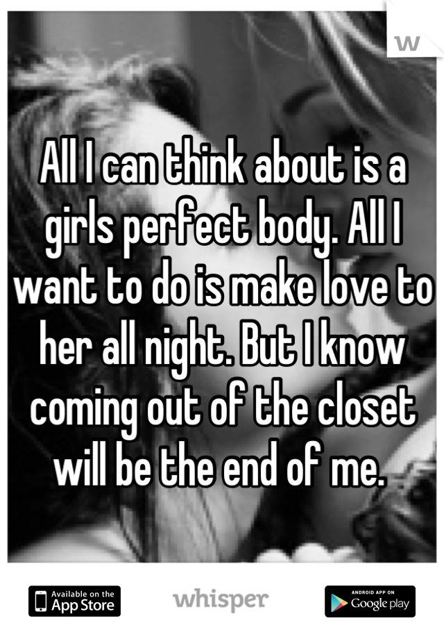 All I can think about is a girls perfect body. All I want to do is make love to her all night. But I know coming out of the closet will be the end of me. 