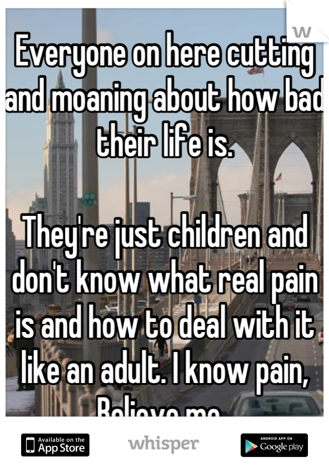 Everyone on here cutting and moaning about how bad their life is. 

They're just children and don't know what real pain is and how to deal with it like an adult. I know pain, Believe me. 