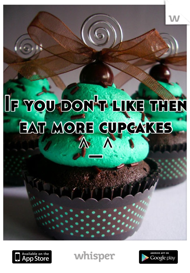 If you don't like then eat more cupcakes
^_^