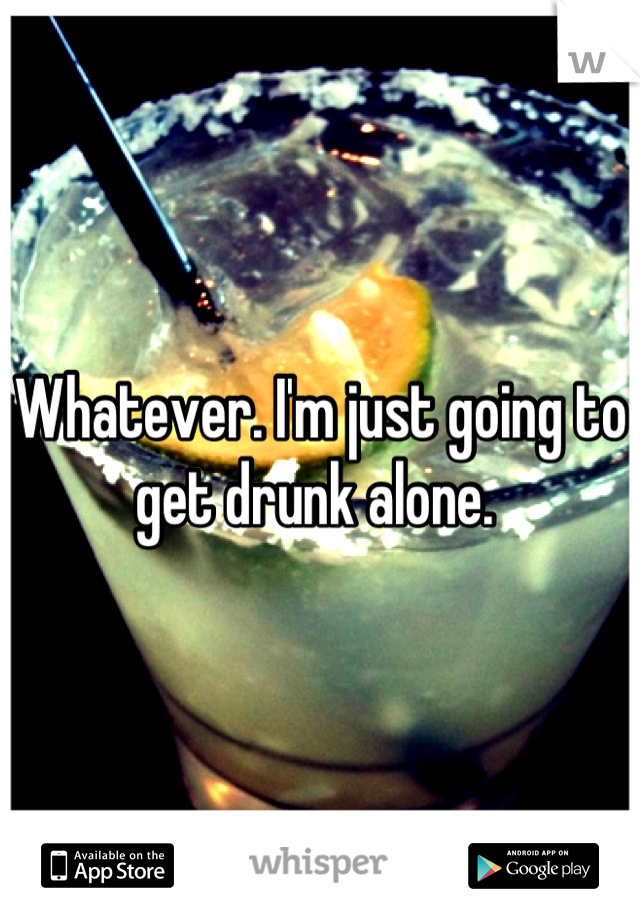 Whatever. I'm just going to get drunk alone. 