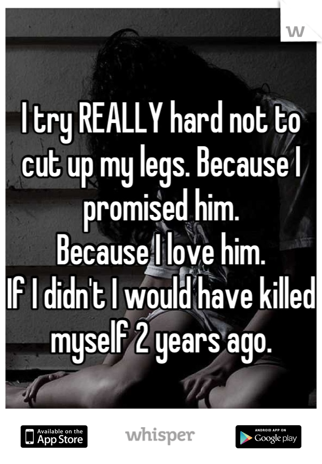 I try REALLY hard not to cut up my legs. Because I promised him. 
Because I love him.
If I didn't I would have killed myself 2 years ago.