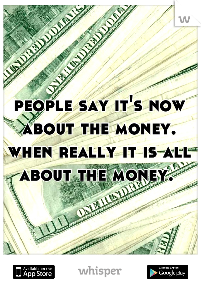 people say it's now about the money. when really it is all about the money. 