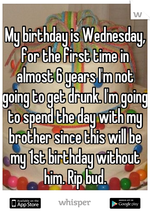 My birthday is Wednesday, for the first time in almost 6 years I'm not going to get drunk. I'm going to spend the day with my brother since this will be my 1st birthday without him. Rip bud.
