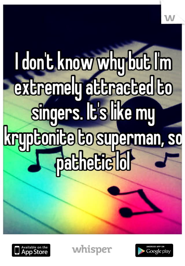 I don't know why but I'm extremely attracted to singers. It's like my kryptonite to superman, so pathetic lol
