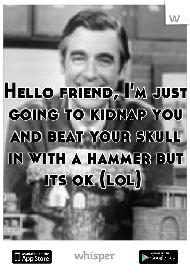 Hello friend, I'm just going to kidnap you and beat your skull in with a hammer but its ok (lol) 