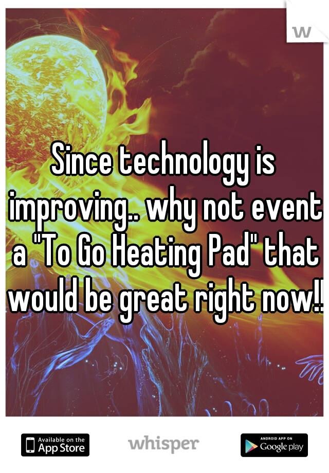 Since technology is improving.. why not event a "To Go Heating Pad" that would be great right now!!