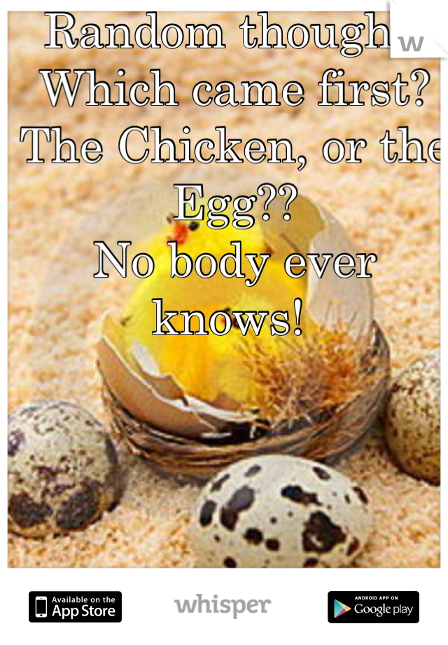 Random thought!
Which came first? 
The Chicken, or the Egg??
No body ever knows! 