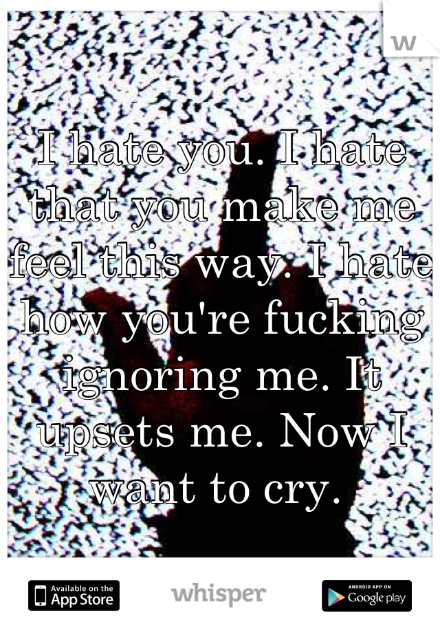 I hate you. I hate that you make me feel this way. I hate how you're fucking ignoring me. It upsets me. Now I want to cry. 