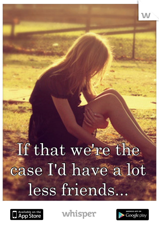 If that we're the case I'd have a lot less friends...