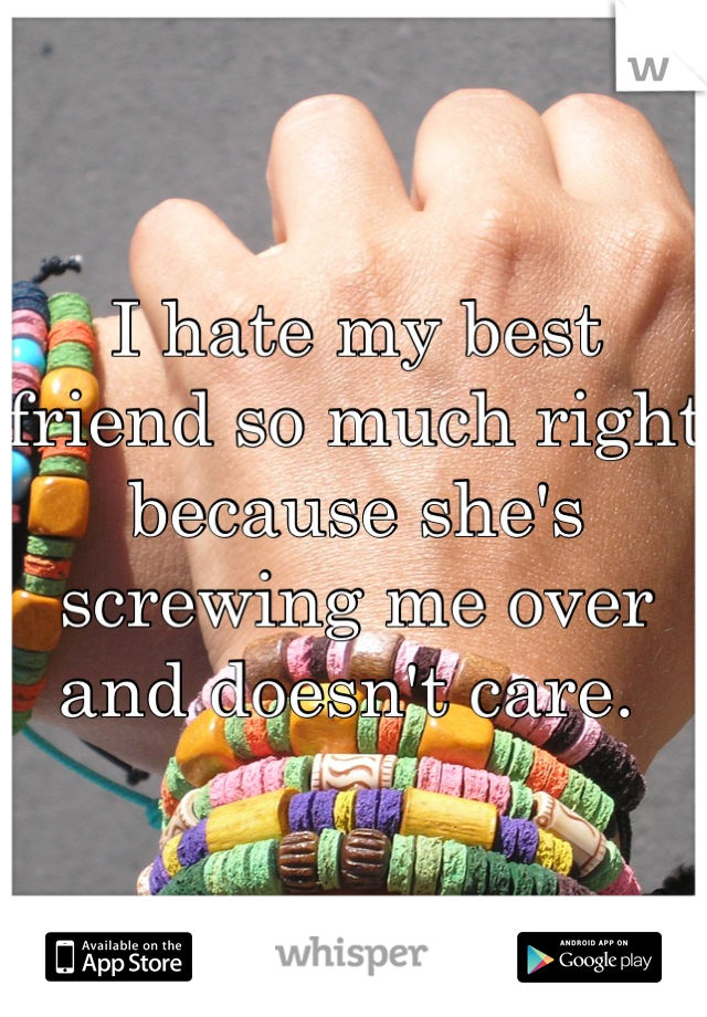 I hate my best friend so much right because she's screwing me over and doesn't care. 