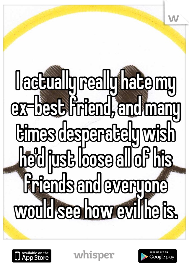 I actually really hate my ex-best friend, and many times desperately wish he'd just loose all of his friends and everyone would see how evil he is.
