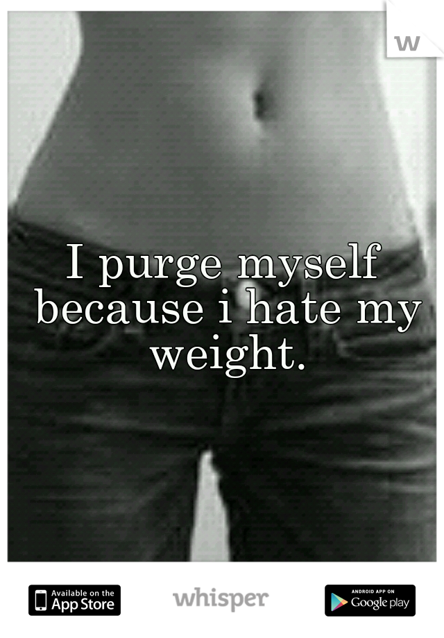 I purge myself because i hate my weight.