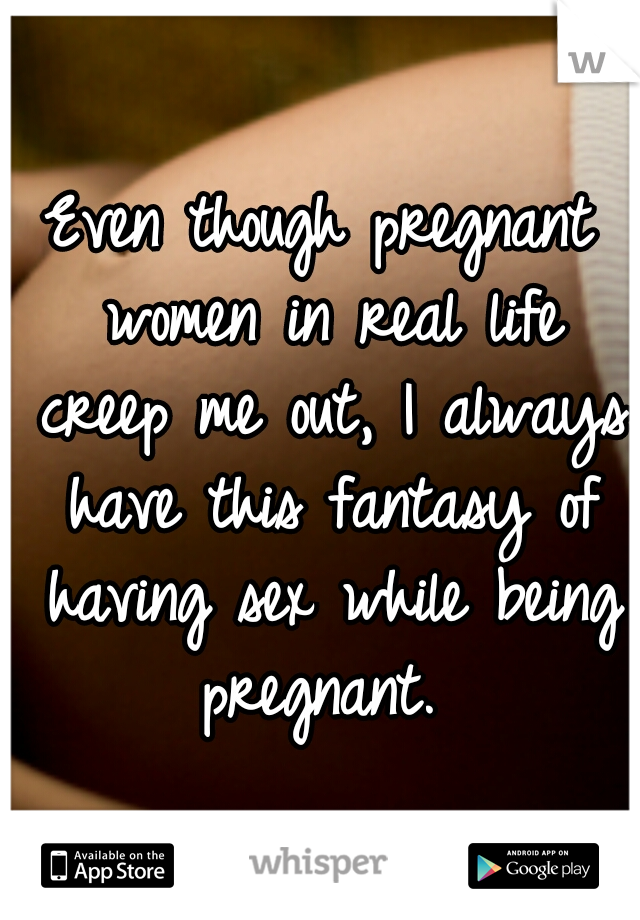 Even though pregnant women in real life creep me out, I always have this fantasy of having sex while being pregnant. 
