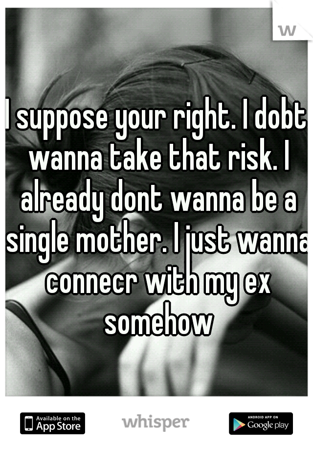 I suppose your right. I dobt wanna take that risk. I already dont wanna be a single mother. I just wanna connecr with my ex somehow