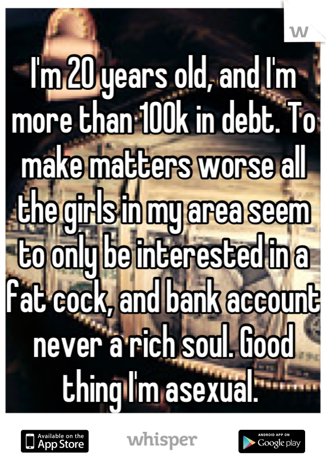 I'm 20 years old, and I'm more than 100k in debt. To make matters worse all the girls in my area seem to only be interested in a fat cock, and bank account never a rich soul. Good thing I'm asexual. 