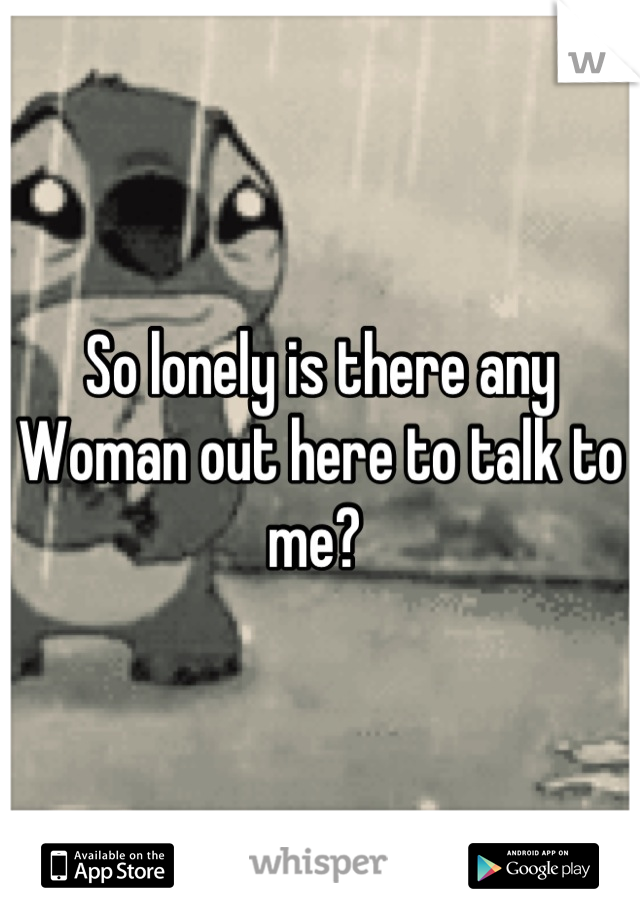 So lonely is there any Woman out here to talk to me? 