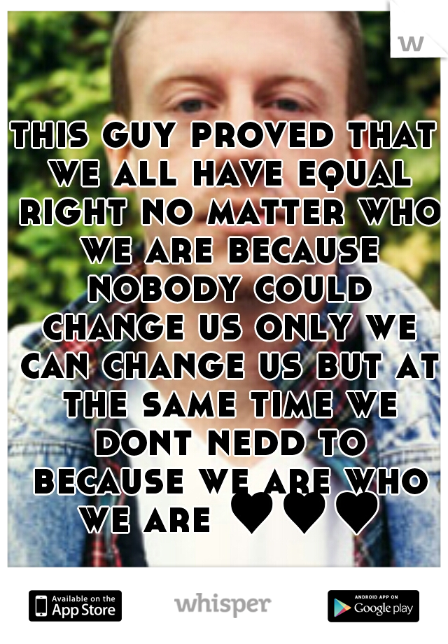 this guy proved that we all have equal right no matter who we are because nobody could change us only we can change us but at the same time we dont nedd to because we are who we are ♥♥♥