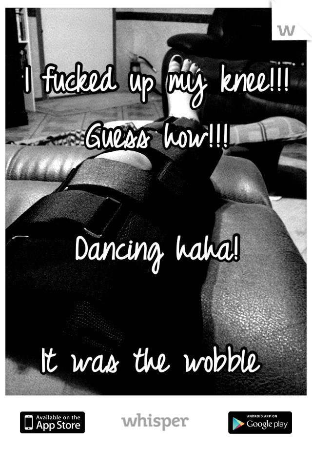 I fucked up my knee!!! Guess how!!! 

Dancing haha! 

It was the wobble 
