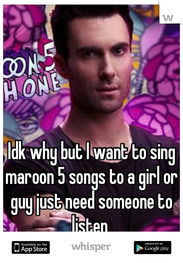 Idk why but I want to sing maroon 5 songs to a girl or guy just need someone to listen 
