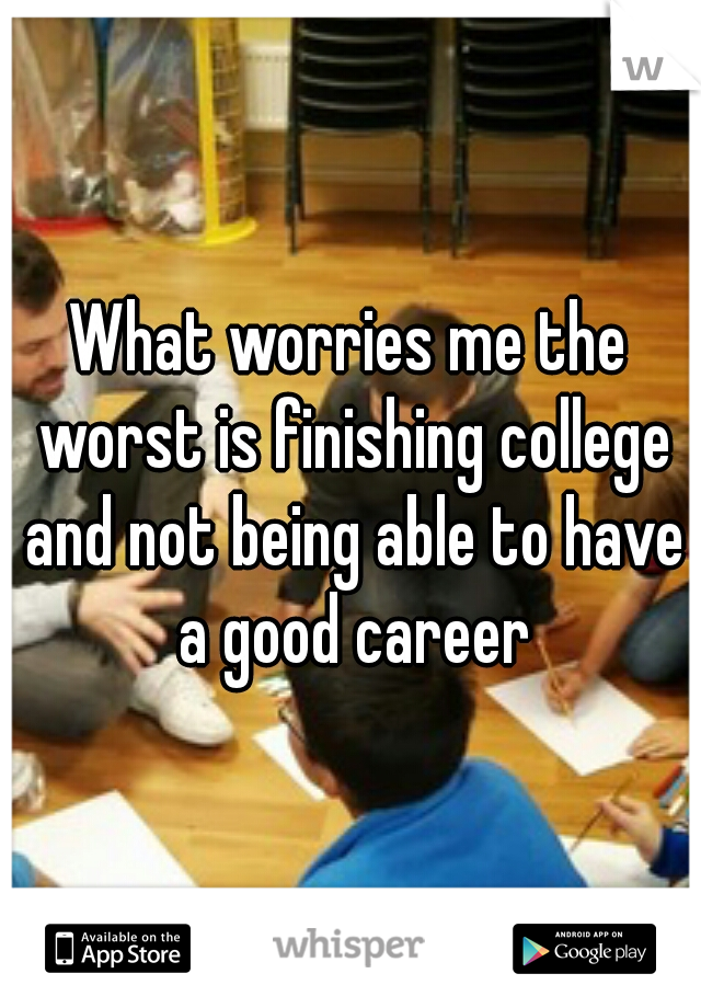 What worries me the worst is finishing college and not being able to have a good career