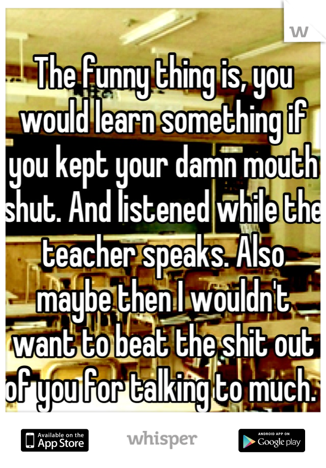 The funny thing is, you would learn something if you kept your damn mouth shut. And listened while the teacher speaks. Also maybe then I wouldn't want to beat the shit out of you for talking to much. 