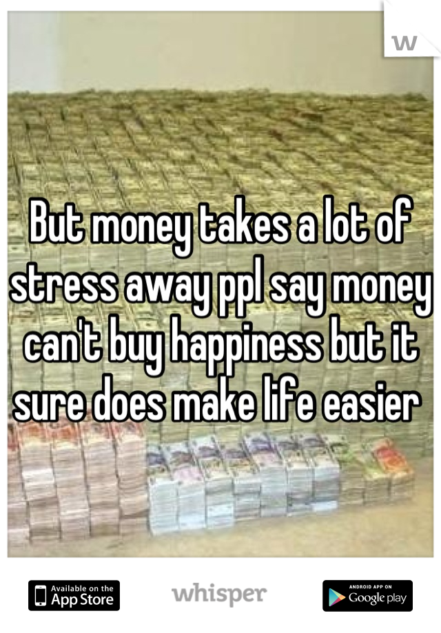 But money takes a lot of stress away ppl say money can't buy happiness but it sure does make life easier 