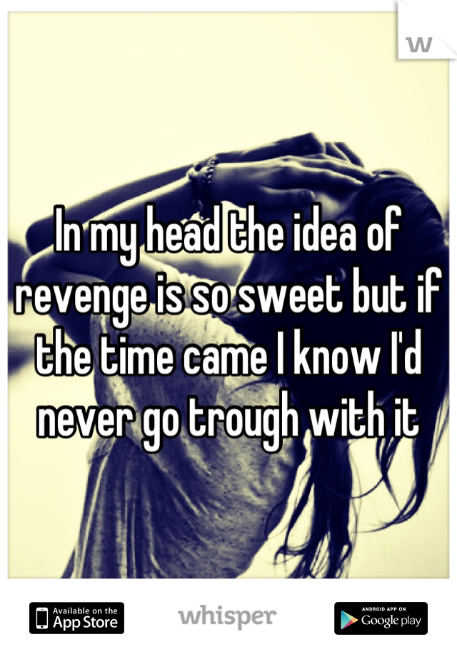 In my head the idea of revenge is so sweet but if the time came I know I'd never go trough with it