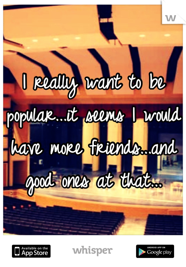 I really want to be popular...it seems I would have more friends...and good ones at that...