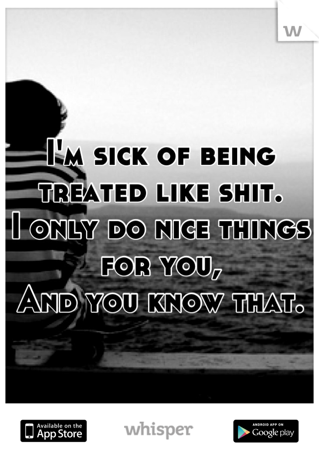 I'm sick of being treated like shit.
I only do nice things for you,
And you know that.
