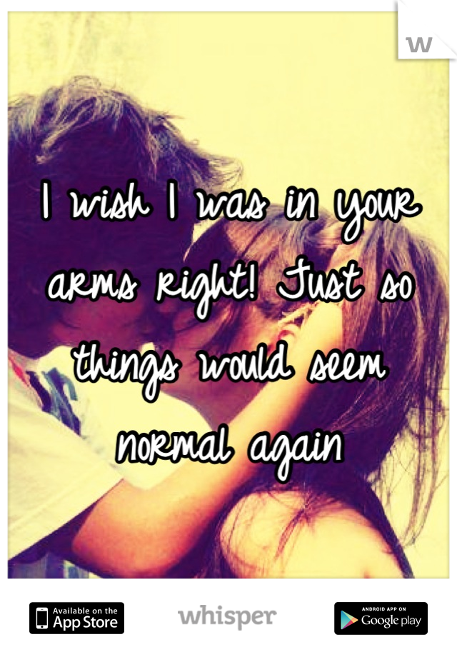 I wish I was in your arms right! Just so things would seem normal again