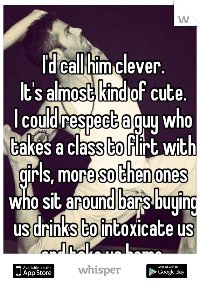 I'd call him clever.
It's almost kind of cute.
I could respect a guy who takes a class to flirt with girls, more so then ones who sit around bars buying us drinks to intoxicate us and take us home.