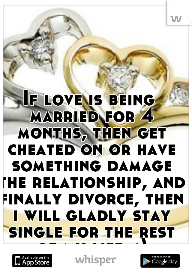 If love is being married for 4 months, then get cheated on or have something damage the relationship, and finally divorce, then i will gladly stay single for the rest of my life. :)