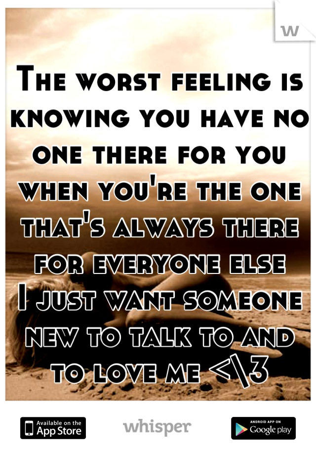 The worst feeling is knowing you have no one there for you when you're the one that's always there for everyone else
I just want someone new to talk to and to love me <\3