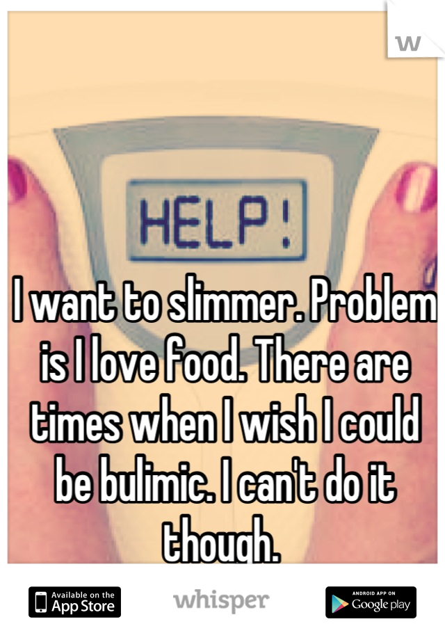 I want to slimmer. Problem is I love food. There are times when I wish I could be bulimic. I can't do it though. 