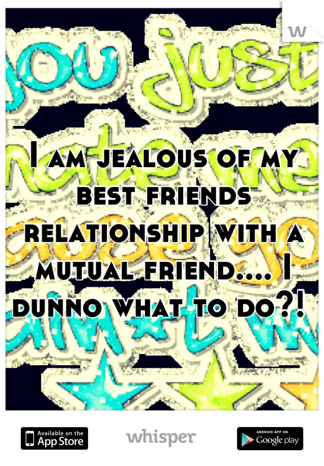 I am jealous of my best friends relationship with a mutual friend.... I dunno what to do?! 