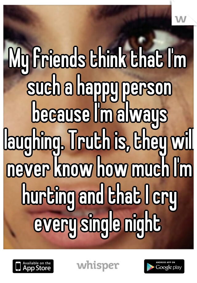 My friends think that I'm such a happy person because I'm always laughing. Truth is, they will never know how much I'm hurting and that I cry every single night 