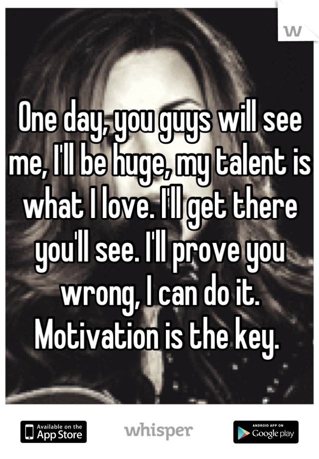 One day, you guys will see me, I'll be huge, my talent is what I love. I'll get there you'll see. I'll prove you wrong, I can do it. Motivation is the key. 