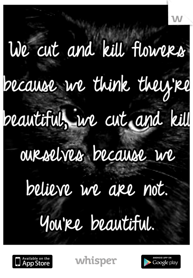 We cut and kill flowers because we think they're beautiful, we cut and kill ourselves because we believe we are not. You're beautiful.